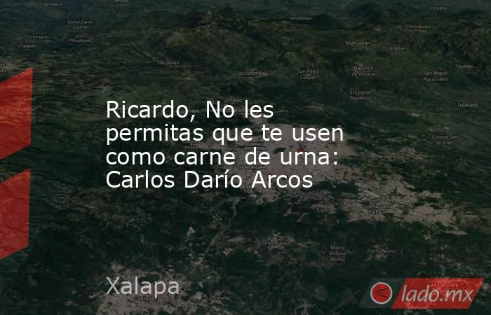 Ricardo, No les permitas que te usen como carne de urna: Carlos Darío Arcos. Noticias en tiempo real