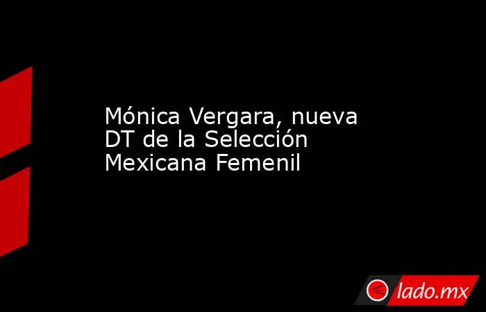 Mónica Vergara, nueva DT de la Selección Mexicana Femenil . Noticias en tiempo real