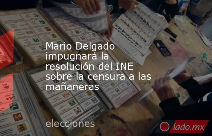 Mario Delgado impugnará la resolución del INE sobre la censura a las mañaneras. Noticias en tiempo real