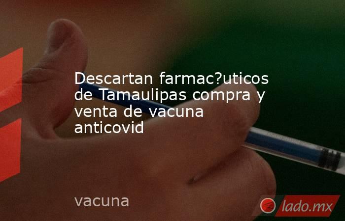 Descartan farmac?uticos de Tamaulipas compra y venta de vacuna anticovid. Noticias en tiempo real