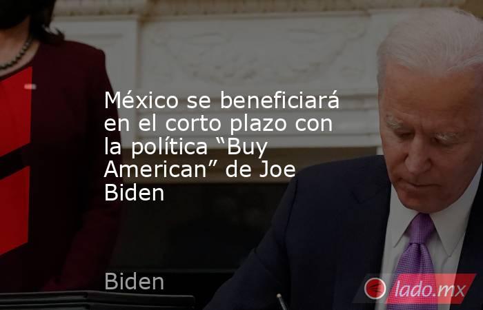 México se beneficiará en el corto plazo con la política “Buy American” de Joe Biden. Noticias en tiempo real