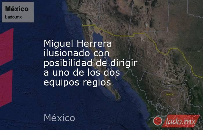Miguel Herrera ilusionado con posibilidad de dirigir a uno de los dos equipos regios. Noticias en tiempo real