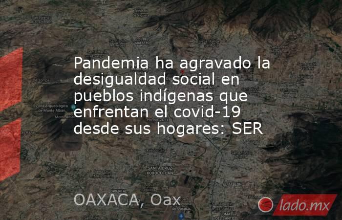Pandemia ha agravado la desigualdad social en pueblos indígenas que enfrentan el covid-19 desde sus hogares: SER. Noticias en tiempo real