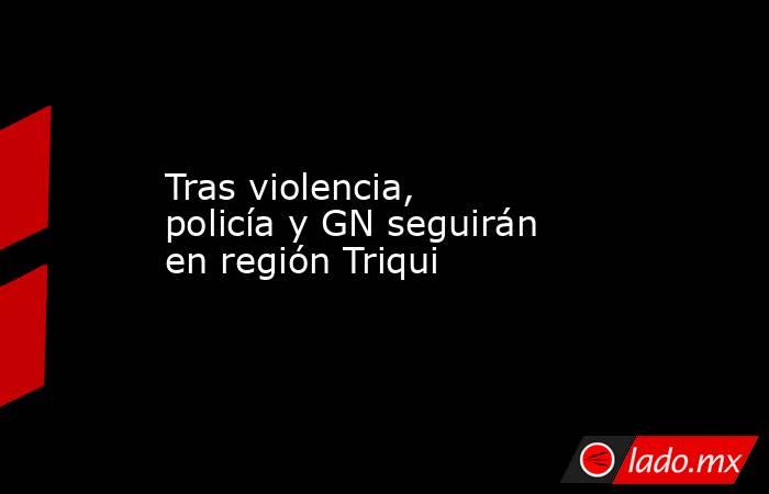 Tras violencia, policía y GN seguirán en región Triqui. Noticias en tiempo real