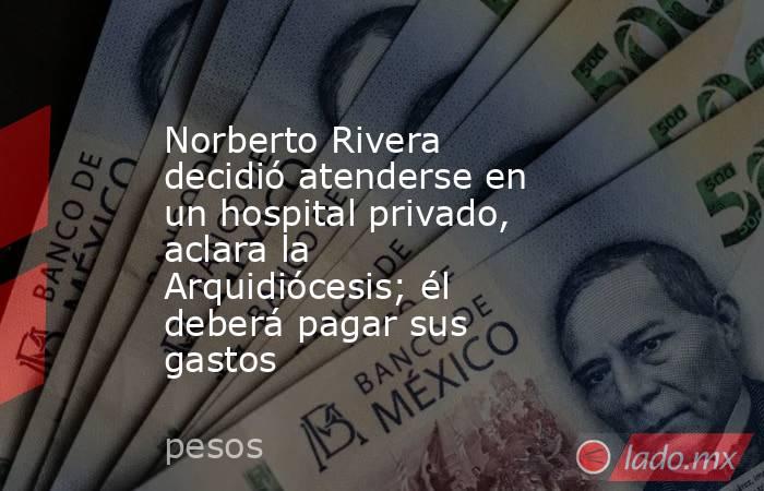 Norberto Rivera decidió atenderse en un hospital privado, aclara la Arquidiócesis; él deberá pagar sus gastos. Noticias en tiempo real