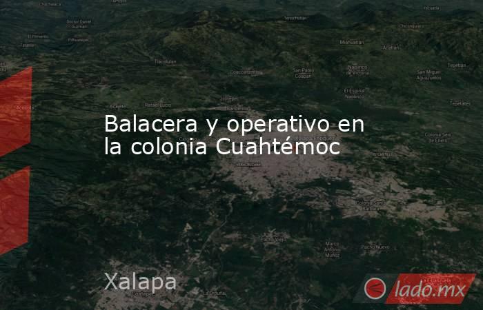Balacera y operativo en la colonia Cuahtémoc. Noticias en tiempo real