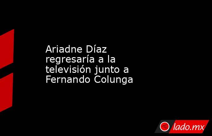 Ariadne Díaz regresaría a la televisión junto a Fernando Colunga. Noticias en tiempo real