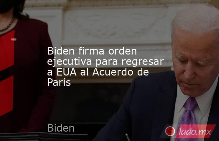 Biden firma orden ejecutiva para regresar a EUA al Acuerdo de París. Noticias en tiempo real