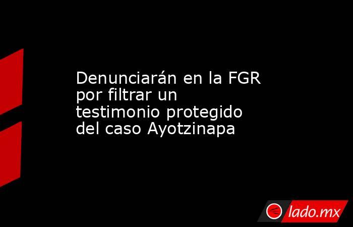 Denunciarán en la FGR por filtrar un testimonio protegido del caso Ayotzinapa. Noticias en tiempo real
