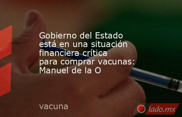 Gobierno del Estado está en una situación financiera crítica para comprar vacunas: Manuel de la O . Noticias en tiempo real