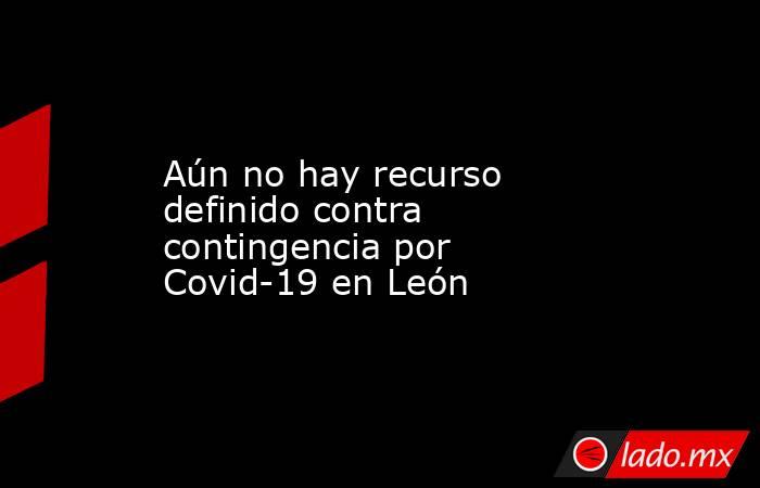 Aún no hay recurso definido contra contingencia por Covid-19 en León. Noticias en tiempo real