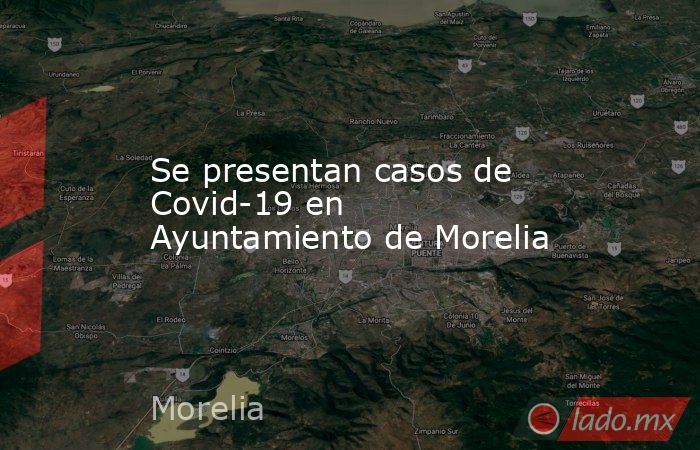 Se presentan casos de Covid-19 en Ayuntamiento de Morelia. Noticias en tiempo real