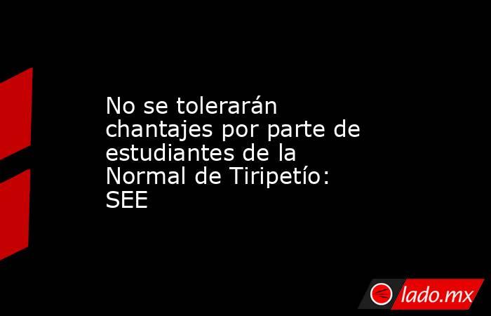 No se tolerarán chantajes por parte de estudiantes de la Normal de Tiripetío: SEE. Noticias en tiempo real