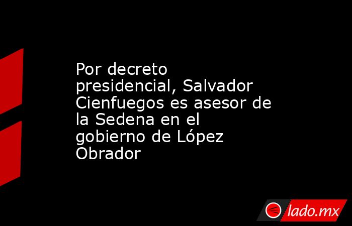 Por decreto presidencial, Salvador Cienfuegos es asesor de la Sedena en el gobierno de López Obrador. Noticias en tiempo real