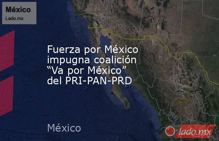 Fuerza por México impugna coalición “Va por México” del PRI-PAN-PRD. Noticias en tiempo real