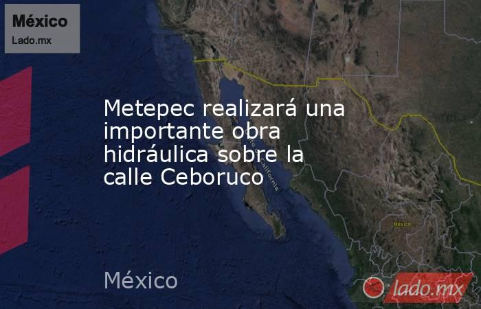 Metepec realizará una importante obra hidráulica sobre la calle Ceboruco. Noticias en tiempo real
