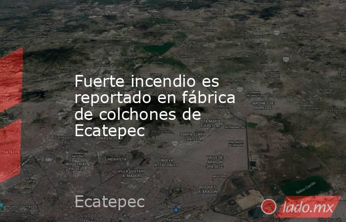 Fuerte incendio es reportado en fábrica de colchones de Ecatepec. Noticias en tiempo real