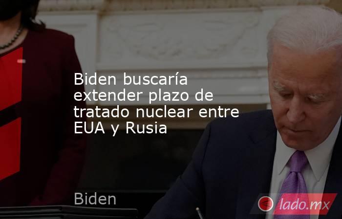 Biden buscaría extender plazo de tratado nuclear entre EUA y Rusia. Noticias en tiempo real