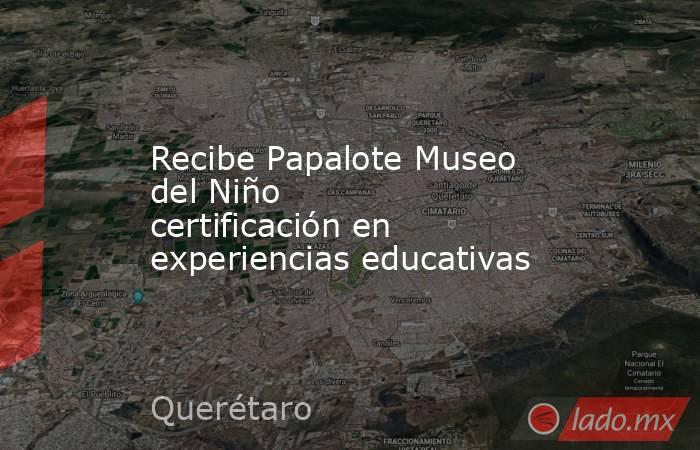 Recibe Papalote Museo del Niño certificación en experiencias educativas. Noticias en tiempo real