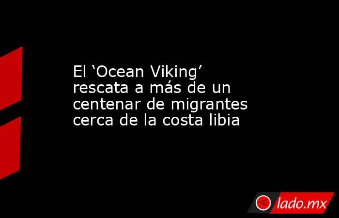 El ‘Ocean Viking’ rescata a más de un centenar de migrantes cerca de la costa libia. Noticias en tiempo real