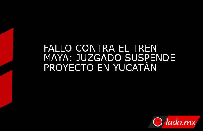 FALLO CONTRA EL TREN MAYA: JUZGADO SUSPENDE PROYECTO EN YUCATÁN. Noticias en tiempo real