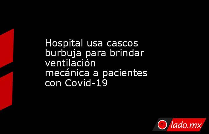Hospital usa cascos burbuja para brindar ventilación mecánica a pacientes con Covid-19. Noticias en tiempo real