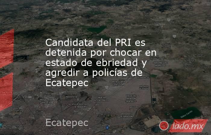 Candidata del PRI es detenida por chocar en estado de ebriedad y agredir a policías de Ecatepec. Noticias en tiempo real