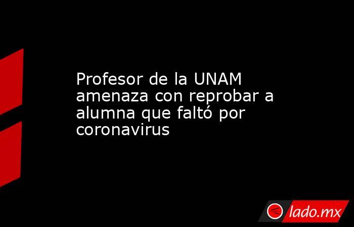Profesor de la UNAM amenaza con reprobar a alumna que faltó por coronavirus. Noticias en tiempo real