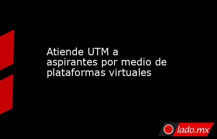 Atiende UTM a aspirantes por medio de plataformas virtuales  . Noticias en tiempo real