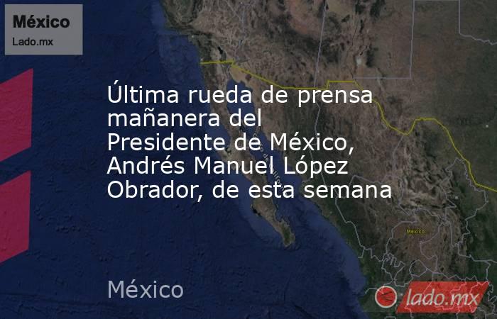 Última rueda de prensa mañanera del Presidente de México, Andrés Manuel López Obrador, de esta semana. Noticias en tiempo real