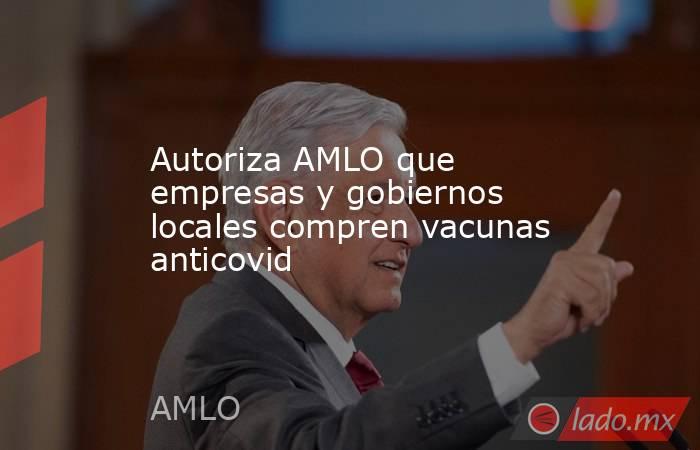 Autoriza AMLO que empresas y gobiernos locales compren vacunas anticovid. Noticias en tiempo real