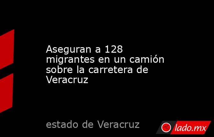 Aseguran a 128 migrantes en un camión sobre la carretera de Veracruz. Noticias en tiempo real