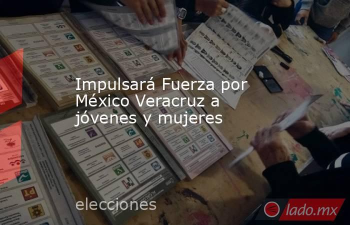 Impulsará Fuerza por México Veracruz a jóvenes y mujeres. Noticias en tiempo real