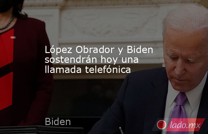 López Obrador y Biden sostendrán hoy una llamada telefónica. Noticias en tiempo real