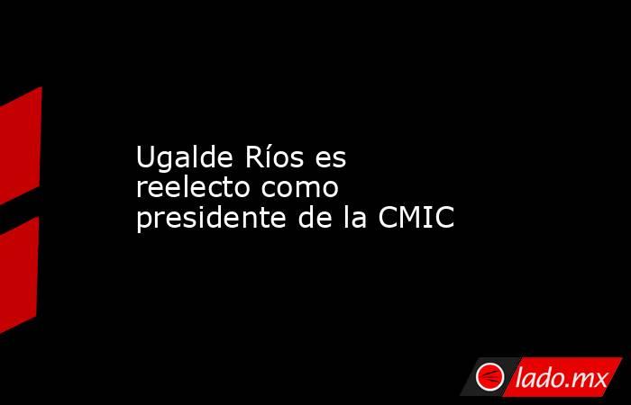 Ugalde Ríos es reelecto como presidente de la CMIC. Noticias en tiempo real