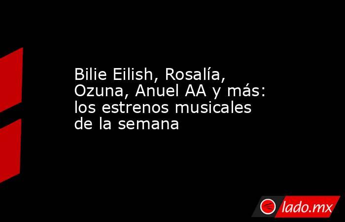 Bilie Eilish, Rosalía, Ozuna, Anuel AA y más: los estrenos musicales de la semana. Noticias en tiempo real
