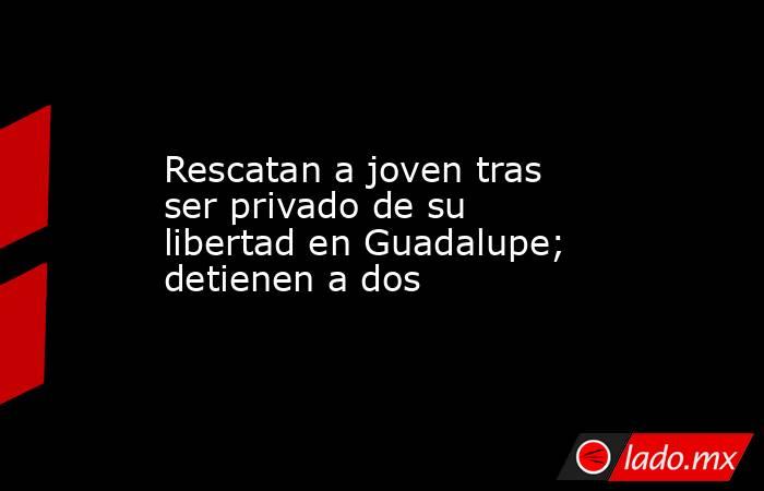 Rescatan a joven tras ser privado de su libertad en Guadalupe; detienen a dos. Noticias en tiempo real