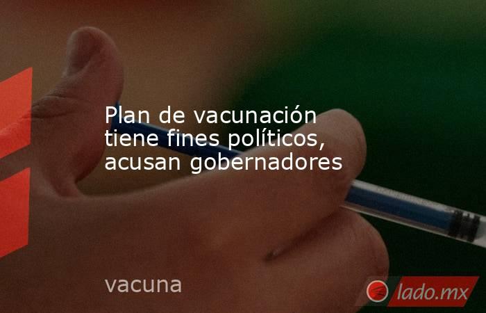 Plan de vacunación tiene fines políticos, acusan gobernadores. Noticias en tiempo real