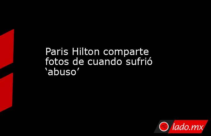 Paris Hilton comparte fotos de cuando sufrió ‘abuso’. Noticias en tiempo real