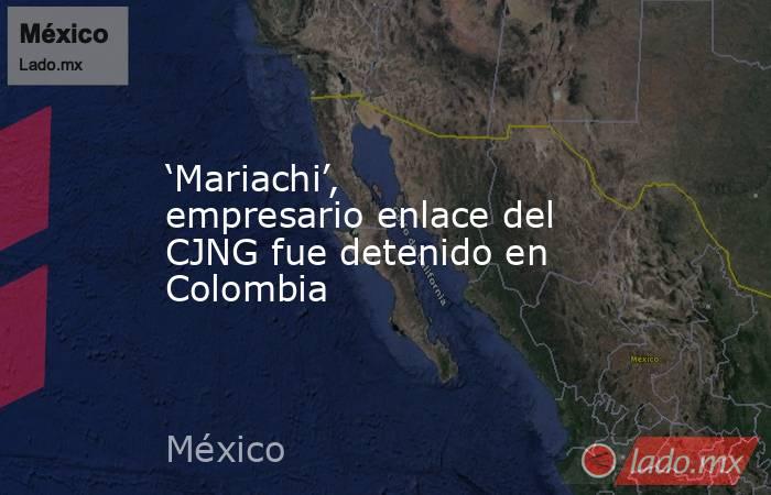 ‘Mariachi’, empresario enlace del CJNG fue detenido en Colombia. Noticias en tiempo real