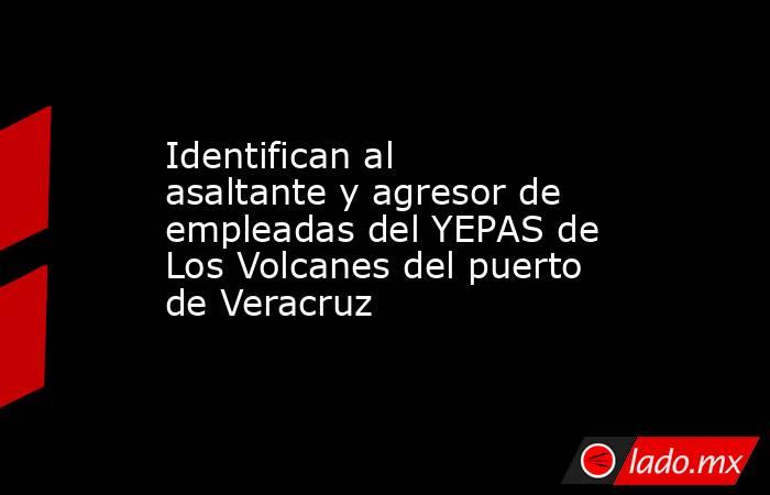 Identifican al asaltante y agresor de empleadas del YEPAS de Los Volcanes del puerto de Veracruz. Noticias en tiempo real