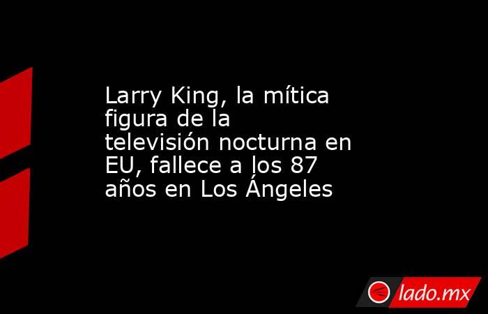 Larry King, la mítica figura de la televisión nocturna en EU, fallece a los 87 años en Los Ángeles. Noticias en tiempo real