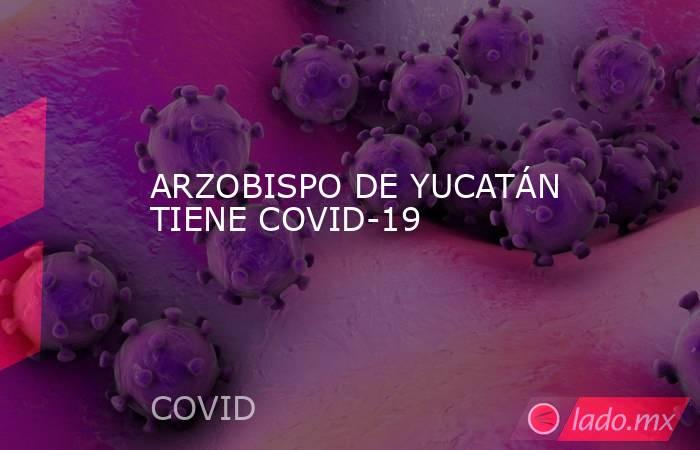 ARZOBISPO DE YUCATÁN TIENE COVID-19. Noticias en tiempo real