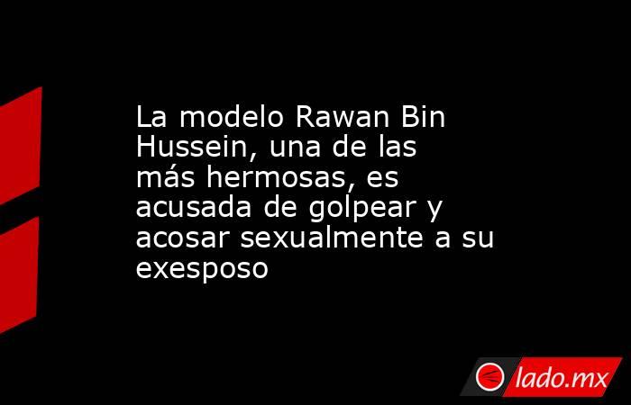 La modelo Rawan Bin Hussein, una de las más hermosas, es acusada de golpear y acosar sexualmente a su exesposo. Noticias en tiempo real