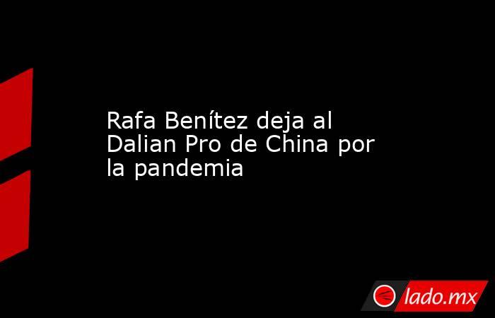 Rafa Benítez deja al Dalian Pro de China por la pandemia. Noticias en tiempo real