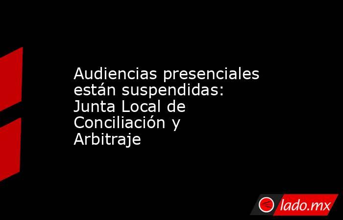 Audiencias presenciales están suspendidas: Junta Local de Conciliación y Arbitraje. Noticias en tiempo real