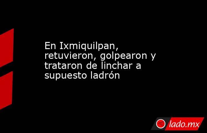 En Ixmiquilpan, retuvieron, golpearon y trataron de linchar a supuesto ladrón. Noticias en tiempo real