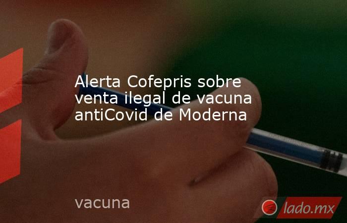 Alerta Cofepris sobre venta ilegal de vacuna antiCovid de Moderna. Noticias en tiempo real
