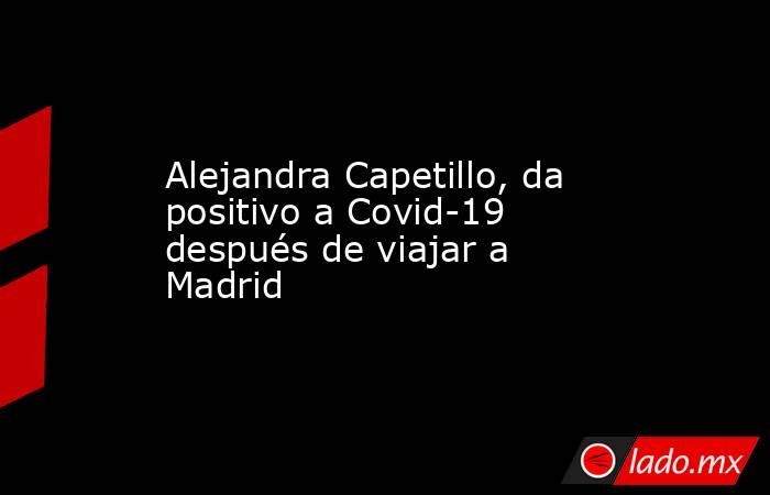 Alejandra Capetillo, da positivo a Covid-19 después de viajar a Madrid. Noticias en tiempo real