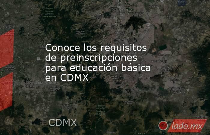 Conoce los requisitos de preinscripciones para educación básica en CDMX. Noticias en tiempo real